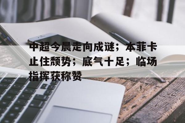 开云-中超今晨走向成谜；本菲卡止住颓势；底气十足；临场指挥获称赞的简单介绍